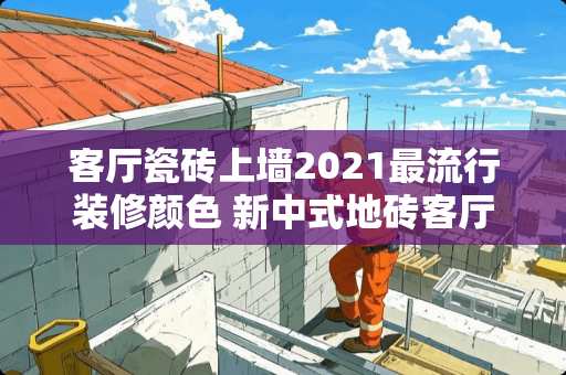 客厅瓷砖上墙2021最流行装修颜色 新中式地砖客厅最旺三种颜色