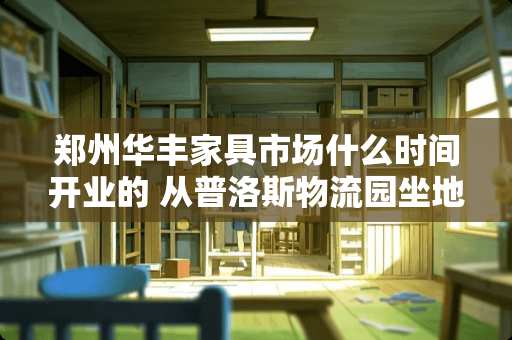 郑州华丰家具市场什么时间开业的 从普洛斯物流园坐地铁怎么去郑州新校区