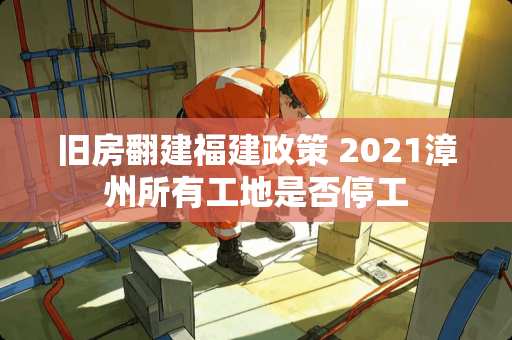 旧房翻建福建政策 2021漳州所有工地是否停工