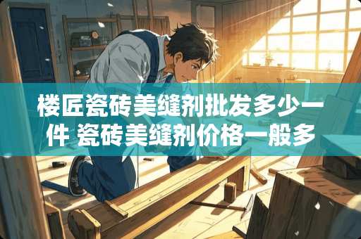 楼匠瓷砖美缝剂批发多少一件 瓷砖美缝剂价格一般多少钱一平米