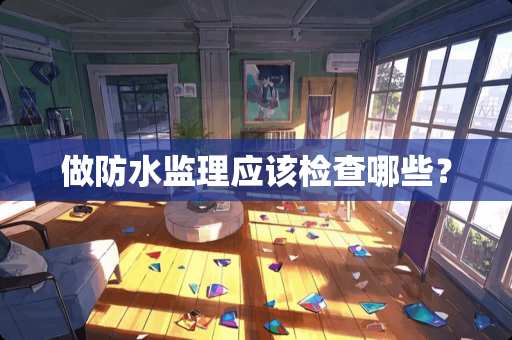 做防水监理应该检查哪些？
