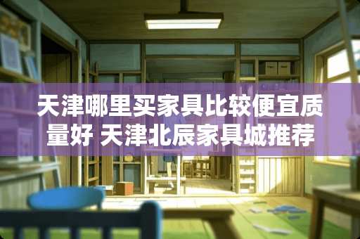 天津哪里买家具比较便宜质量好 天津北辰家具城推荐