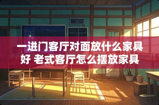 一进门客厅对面放什么家具好 老式客厅怎么摆放家具