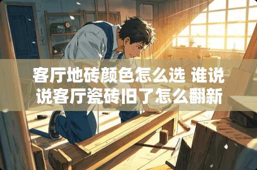 客厅地砖颜色怎么选 谁说说客厅瓷砖旧了怎么翻新