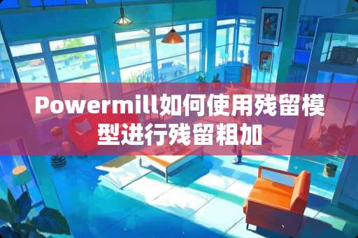 Powermill如何使用残留模型进行残留粗加