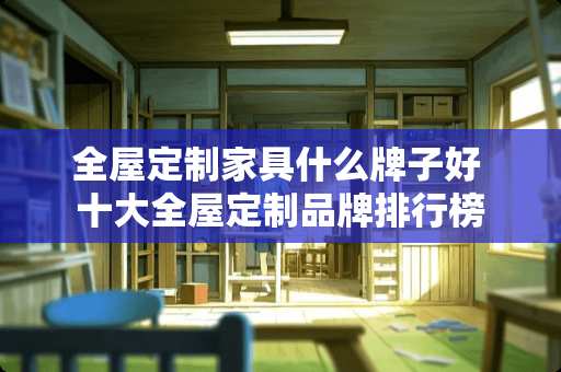 全屋定制家具什么牌子好 十大全屋定制品牌排行榜