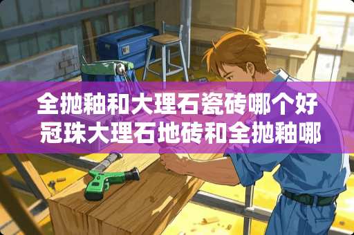 全抛釉和大理石瓷砖哪个好 冠珠大理石地砖和全抛釉哪个好