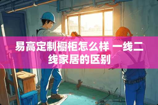 易高定制橱柜怎么样 一线二线家居的区别