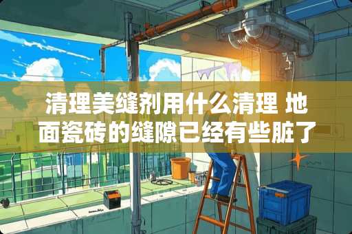 清理美缝剂用什么清理 地面瓷砖的缝隙已经有些脏了，可以怎么处理呢