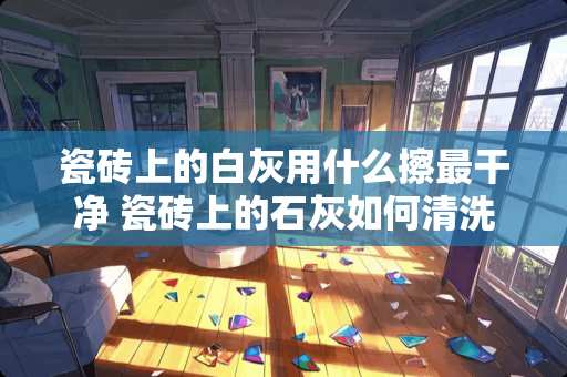 瓷砖上的白灰用什么擦最干净 瓷砖上的石灰如何清洗