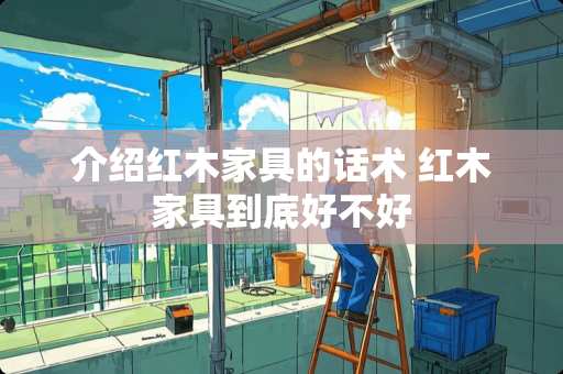 介绍红木家具的话术 红木家具到底好不好