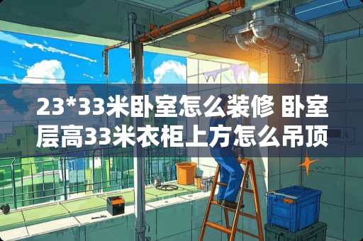 23*33米卧室怎么装修 卧室层高33米衣柜上方怎么吊顶