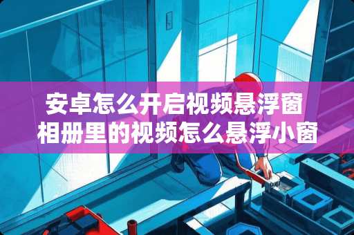 安卓怎么开启视频悬浮窗 相册里的视频怎么悬浮小窗播放 安卓怎么开启视频悬浮窗 相册里的视频怎么悬浮小窗播放