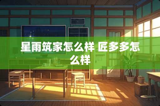 星雨筑家怎么样 匠多多怎么样