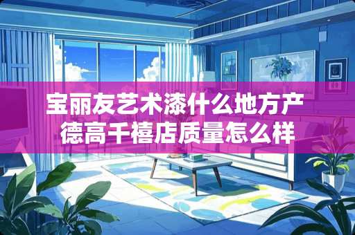 宝丽友艺术漆什么地方产 德高千禧店质量怎么样 宝丽友艺术漆什么地方产 德高千禧店质量怎么样