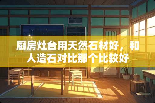 厨房灶台用天然石材好，和人造石对比那个比较好