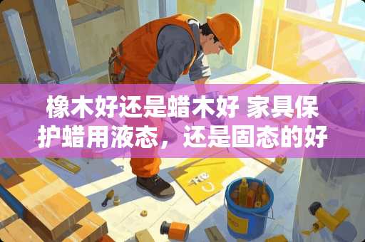 橡木好还是蜡木好 家具保护蜡用液态，还是固态的好