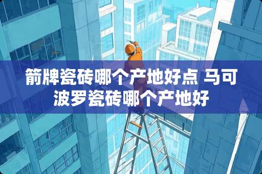 箭牌瓷砖哪个产地好点 马可波罗瓷砖哪个产地好