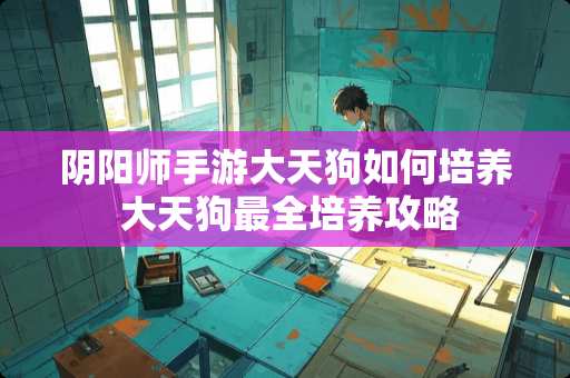 阴阳师手游大天狗如何培养 大天狗最全培养攻略