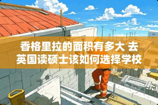 香格里拉的面积有多大 去英国读硕士该如何选择学校和专业