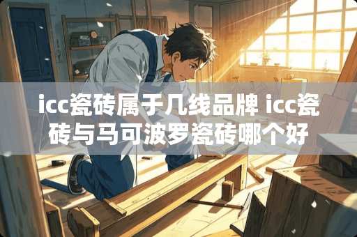 icc瓷砖属于几线品牌 icc瓷砖与马可波罗瓷砖哪个好