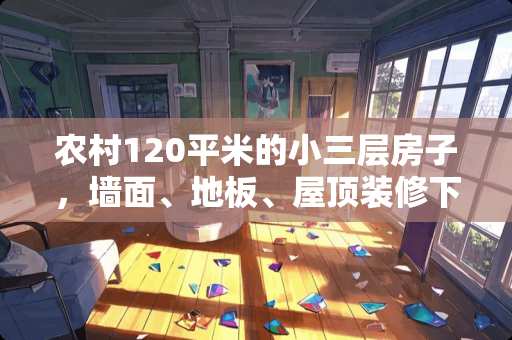 农村120平米的小三层房子，墙面、地板、屋顶装修下来大概预算需要多少钱？