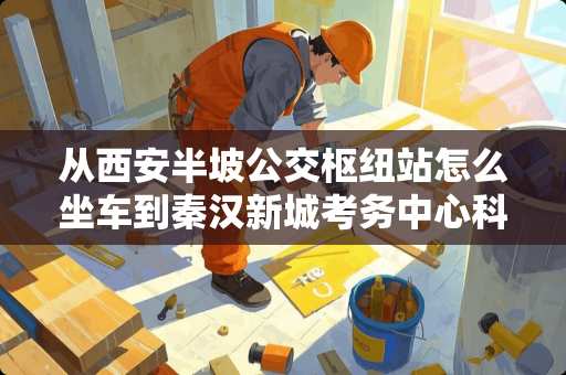 从西安半坡公交枢纽站怎么坐车到秦汉新城考务中心科三考场，，谢谢大