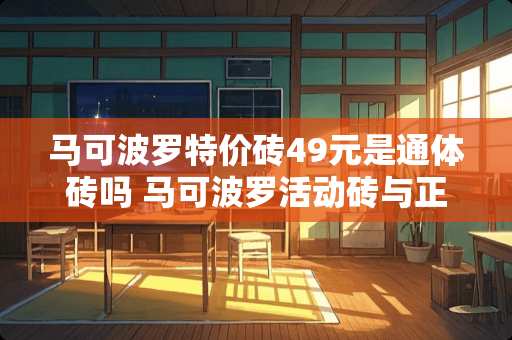 马可波罗特价砖49元是通体砖吗 马可波罗活动砖与正价砖区别