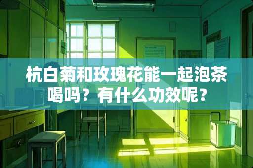 杭白菊和玫瑰花能一起泡茶喝吗？有什么功效呢？