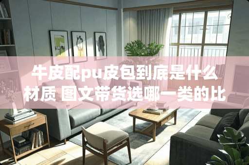 牛皮配pu皮包到底是什么材质 图文带货选哪一类的比较好