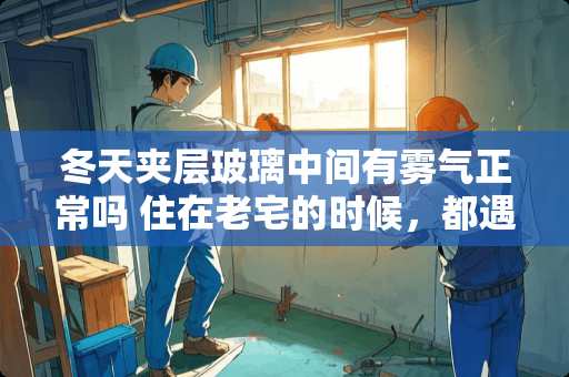 冬天夹层玻璃中间有雾气正常吗 住在老宅的时候，都遇到过什么奇特的事