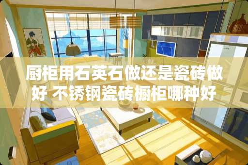 厨柜用石英石做还是瓷砖做好 不锈钢瓷砖橱柜哪种好