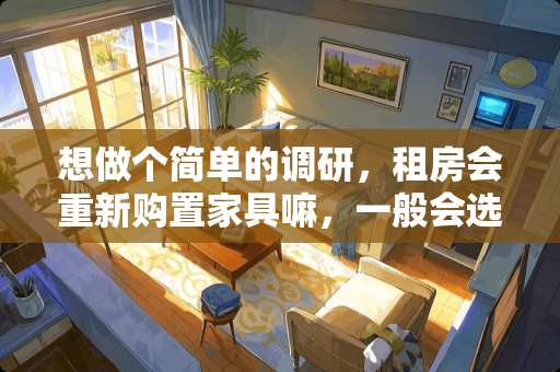 想做个简单的调研，租房会重新购置家具嘛，一般会选择哪样的家具呢 如何调研家具