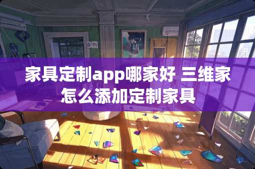 家具定制app哪家好 三维家怎么添加定制家具