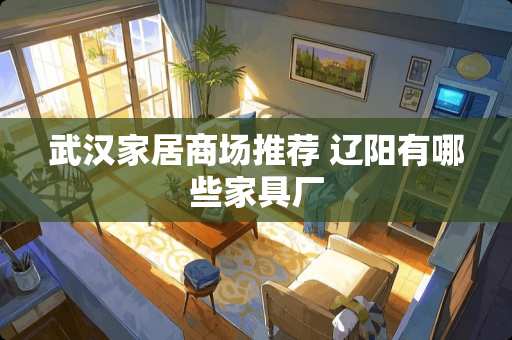 武汉家居商场推荐 辽阳有哪些家具厂