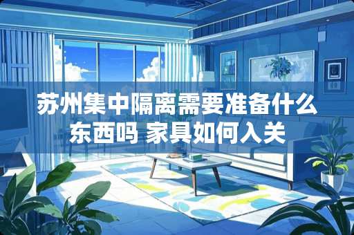 苏州集中隔离需要准备什么东西吗 家具如何入关 苏州集中隔离需要准备什么东西吗 家具如何入关