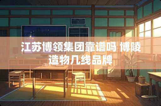 江苏博领集团靠谱吗 博陵造物几线品牌