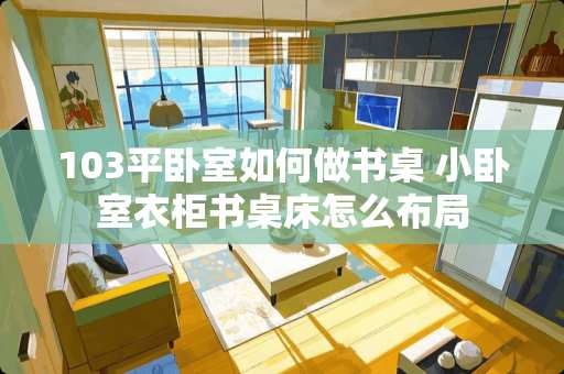 103平卧室如何做书桌 小卧室衣柜书桌床怎么布局