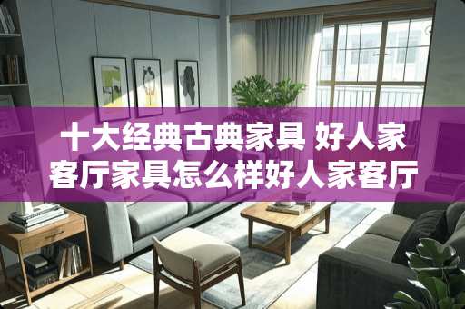 十大经典古典家具 好人家客厅家具怎么样好人家客厅家具好不好