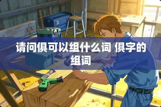 请问俱可以组什么词 俱字的组词 请问俱可以组什么词 俱字的组词