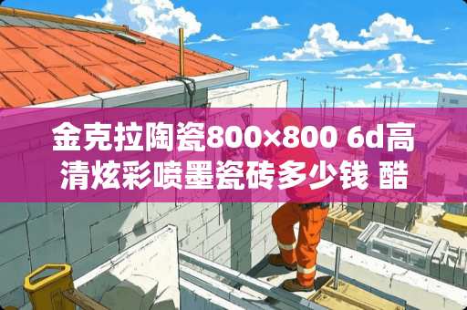 金克拉陶瓷800×800 6d高清炫彩喷墨瓷砖多少钱 酷王瓷砖是几线品牌
