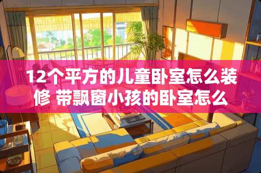 12个平方的儿童卧室怎么装修 带飘窗小孩的卧室怎么装修才好看