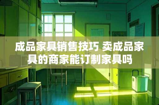 成品家具销售技巧 卖成品家具的商家能订制家具吗