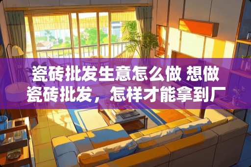 瓷砖批发生意怎么做 想做瓷砖批发，怎样才能拿到厂家瓷砖出厂价，代理哪家瓷砖厂家好