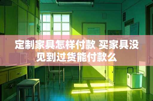 定制家具怎样付款 买家具没见到过货能付款么