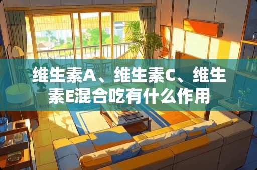 维生素A、维生素C、维生素E混合吃有什么作用