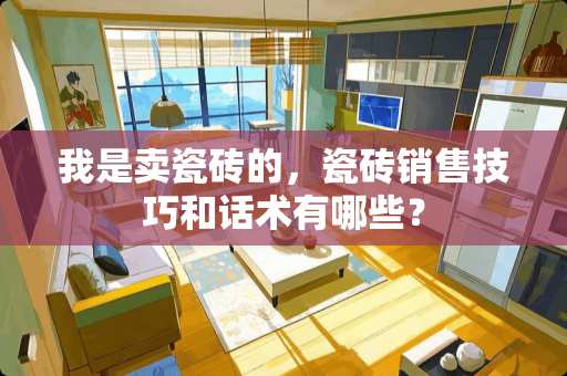 我是卖瓷砖的，瓷砖销售技巧和话术有哪些？