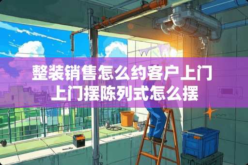 整装销售怎么约客户上门 上门摆陈列式怎么摆