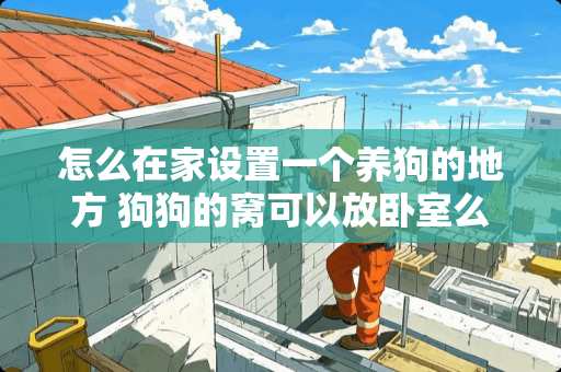 怎么在家设置一个养狗的地方 狗狗的窝可以放卧室么？会不会影响人的健康
