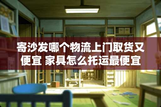 寄沙发哪个物流上门取货又便宜 家具怎么托运最便宜